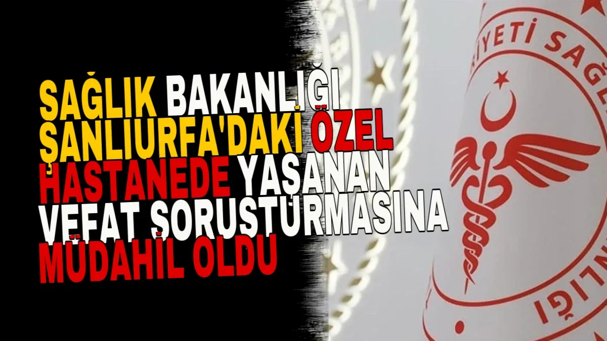 Sağlık Bakanlığı Şanlıurfa'daki Özel Hastanede Yaşanan Vefat Soruşturmasına Müdahil Oldu